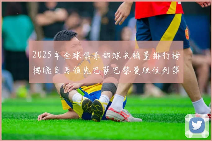 2025年全球俱乐部球衣销量排行榜揭晓皇马领先巴萨巴黎曼联位列第七