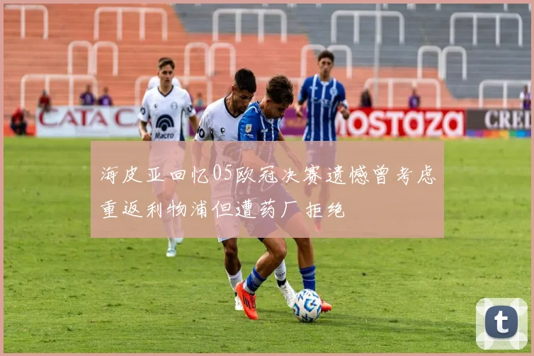 海皮亚回忆05欧冠决赛遗憾曾考虑重返利物浦但遭药厂拒绝