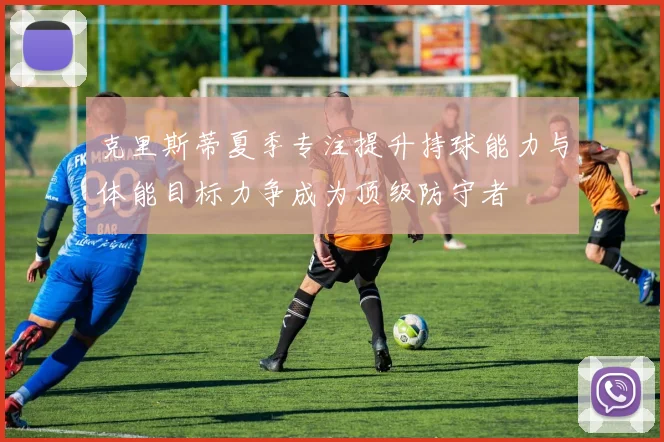 克里斯蒂夏季专注提升持球能力与体能目标力争成为顶级防守者