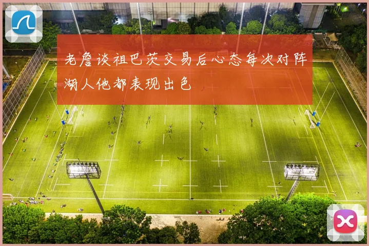 老詹谈祖巴茨交易后心态每次对阵湖人他都表现出色