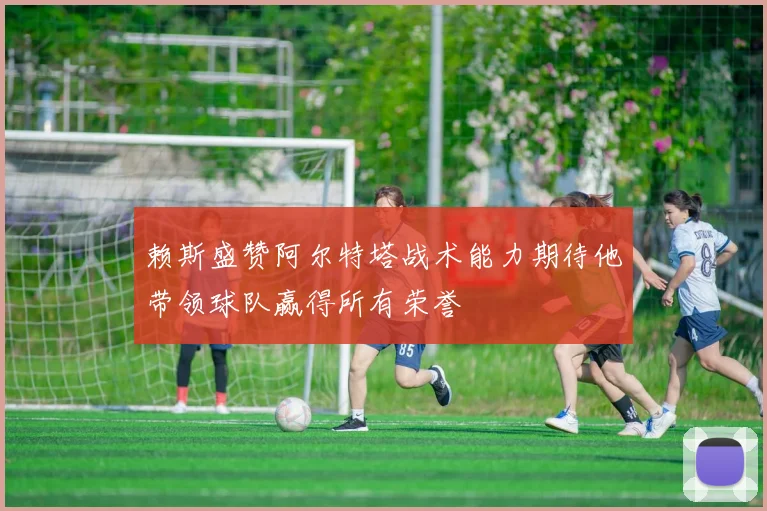 赖斯盛赞阿尔特塔战术能力期待他带领球队赢得所有荣誉