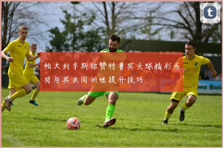 帕夫利季斯称赞特鲁宾头球精彩或将与其共同训练提升技巧