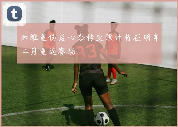 加维重伤后心态转变预计将在明年二月重返赛场