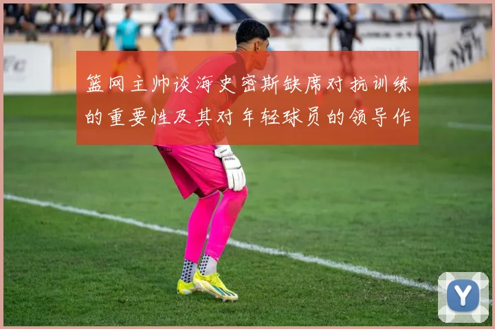 篮网主帅谈海史密斯缺席对抗训练的重要性及其对年轻球员的领导作用