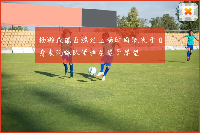 杨瀚森能否稳定上场时间取决于自身表现球队管理层寄予厚望