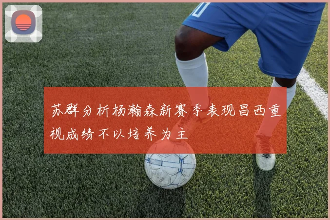 苏群分析杨瀚森新赛季表现昌西重视成绩不以培养为主