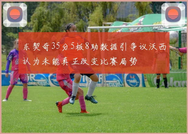 东契奇35分5板8助数据引争议沃西认为未能真正改变比赛局势